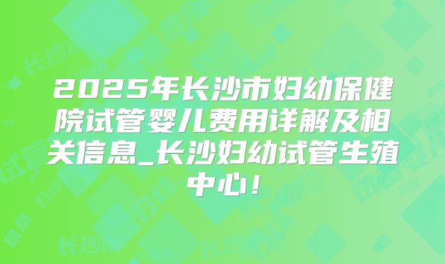 2025年长沙市妇幼保健院试管婴儿费用详解及相关信息_长沙妇幼试管生殖中心！