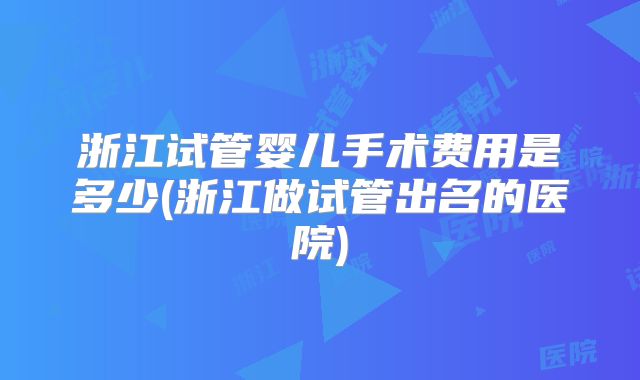 浙江试管婴儿手术费用是多少(浙江做试管出名的医院)