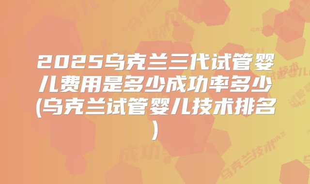 2025乌克兰三代试管婴儿费用是多少成功率多少(乌克兰试管婴儿技术排名)