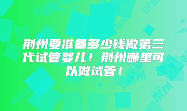 荆州要准备多少钱做第三代试管婴儿！荆州哪里可以做试管！