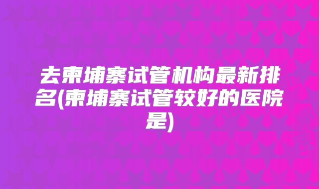 去柬埔寨试管机构最新排名(柬埔寨试管较好的医院是)