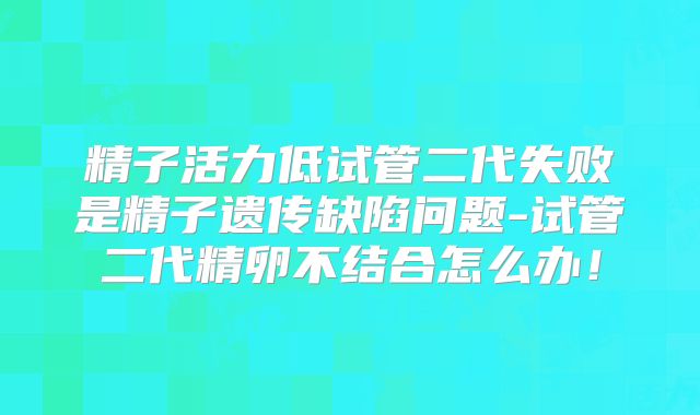 精子活力低试管二代失败是精子遗传缺陷问题-试管二代精卵不结合怎么办！