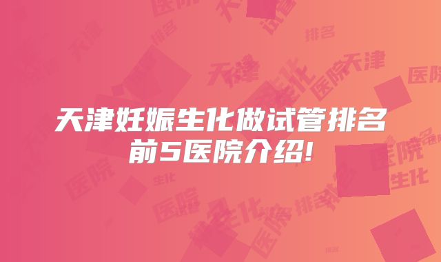 天津妊娠生化做试管排名前5医院介绍!