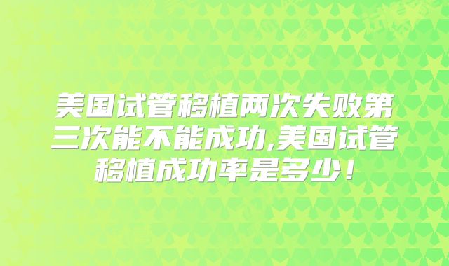 美国试管移植两次失败第三次能不能成功,美国试管移植成功率是多少！