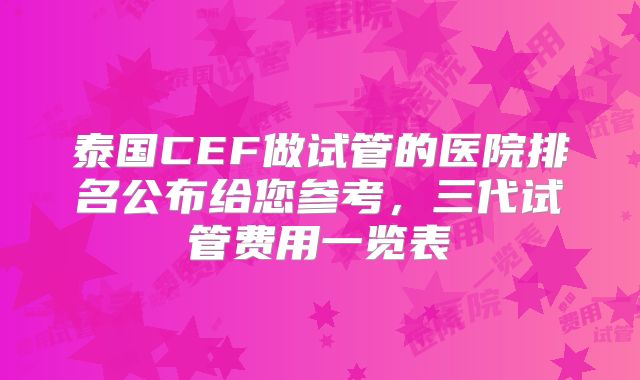 泰国CEF做试管的医院排名公布给您参考，三代试管费用一览表