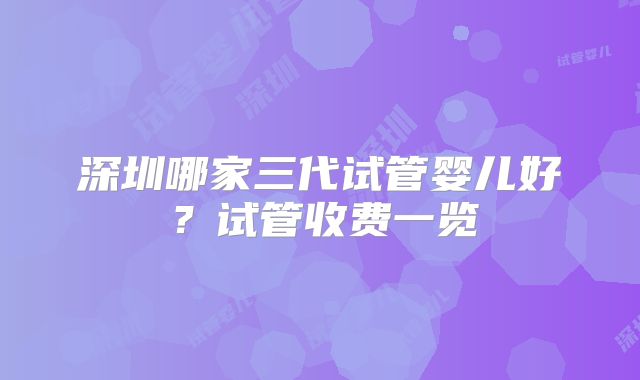 深圳哪家三代试管婴儿好？试管收费一览