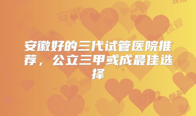 安徽好的三代试管医院推荐，公立三甲或成最佳选择