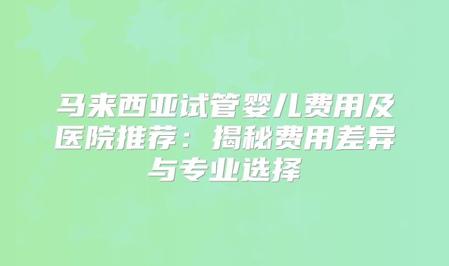 马来西亚试管婴儿费用及医院推荐:揭秘费用差异与专业选择