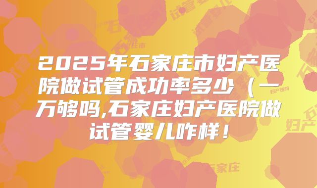 2025年石家庄市妇产医院做试管成功率多少（一万够吗,石家庄妇产医院做试管婴儿咋样！