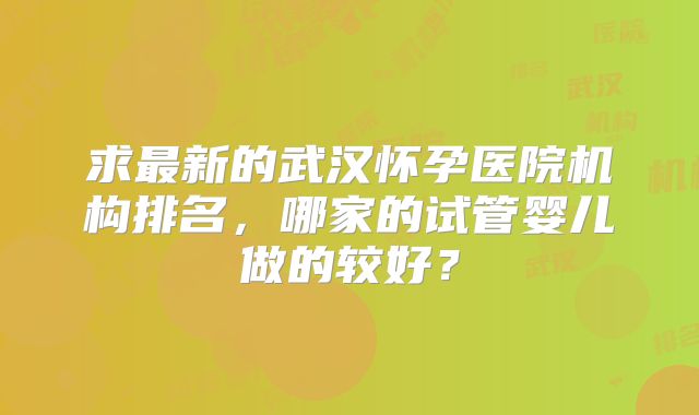 求最新的武汉怀孕医院机构排名，哪家的试管婴儿做的较好？
