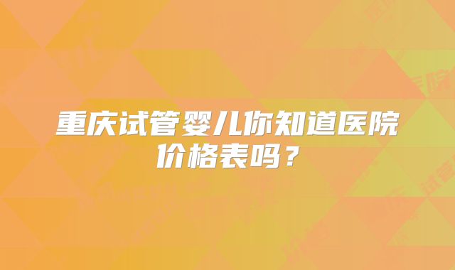 重庆试管婴儿你知道医院价格表吗？