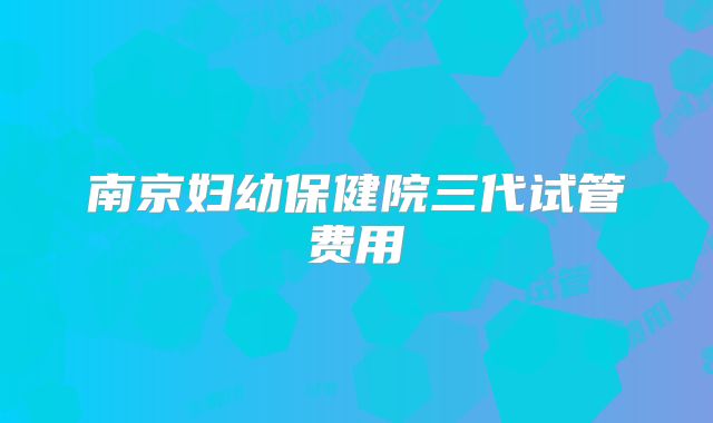 南京妇幼保健院三代试管费用