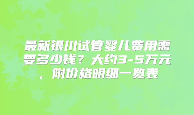 最新银川试管婴儿费用需要多少钱？大约3-5万元，附价格明细一览表