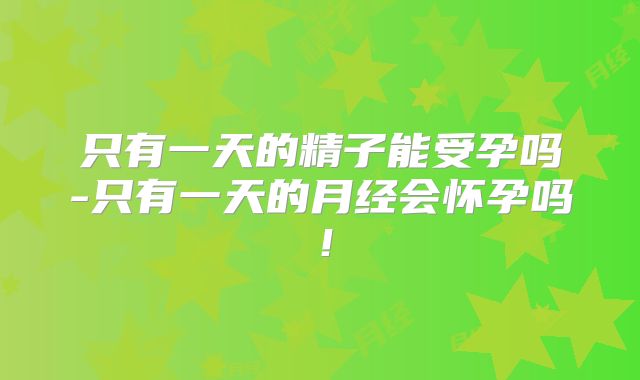 只有一天的精子能受孕吗-只有一天的月经会怀孕吗！
