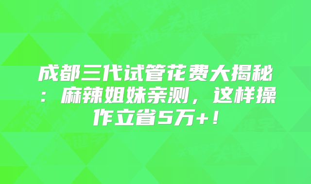 成都三代试管花费大揭秘:麻辣姐妹亲测,这样操作立省5万+!