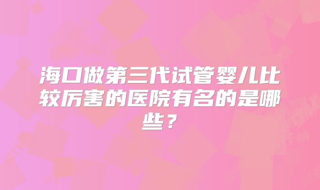 海口做第三代试管婴儿比较厉害的医院有名的是哪些？