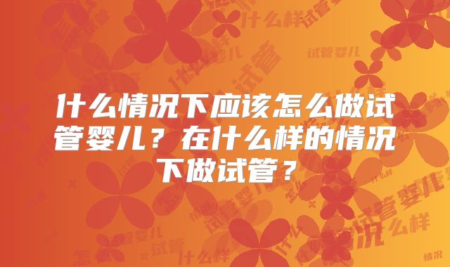 什么情况下应该怎么做试管婴儿？在什么样的情况下做试管？