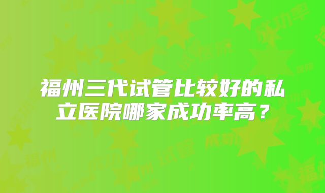 福州三代试管比较好的私立医院哪家成功率高?