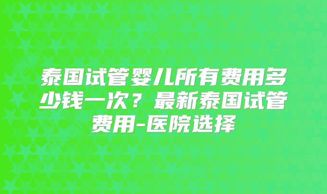 泰国试管婴儿所有费用多少钱一次？最新泰国试管费用-医院选择