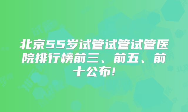 北京55岁试管试管试管医院排行榜前三、前五、前十公布!