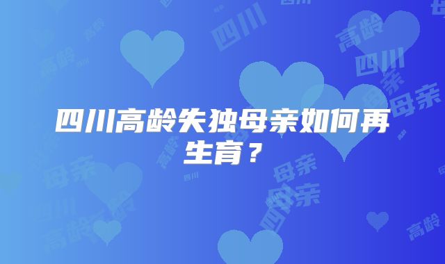 四川高龄失独母亲如何再生育?