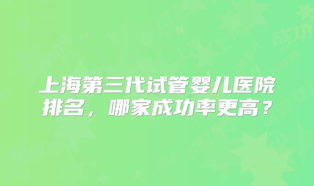 上海第三代试管婴儿医院排名，哪家成功率更高？