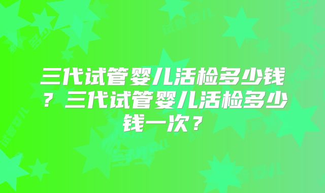 三代试管婴儿活检多少钱？三代试管婴儿活检多少钱一次？
