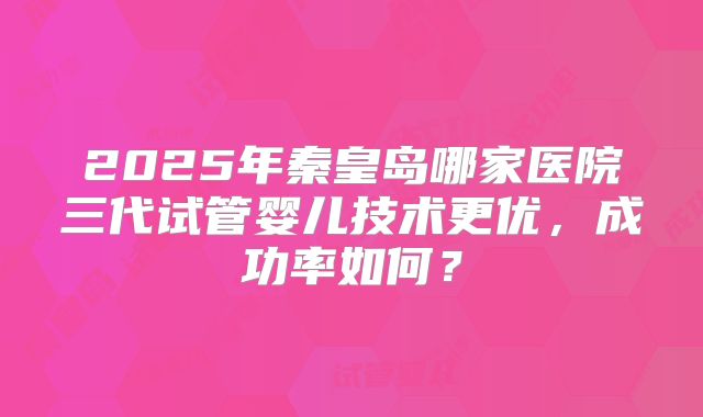 2025年秦皇岛哪家医院三代试管婴儿技术更优，成功率如何？