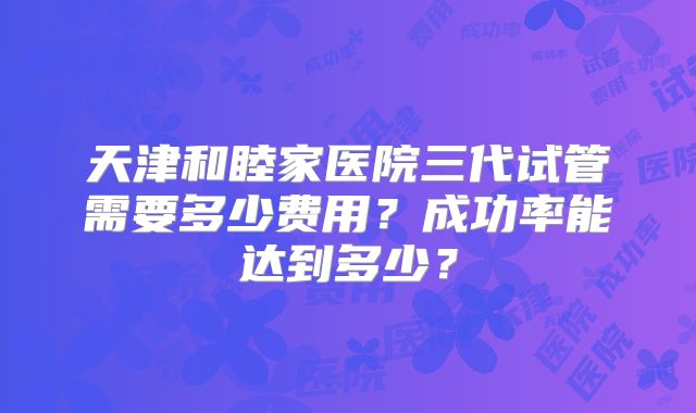 天津和睦家医院三代试管需要多少费用？成功率能达到多少？
