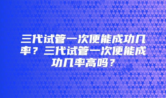 三代试管一次便能成功几率?三代试管一次便能成功几率高吗?