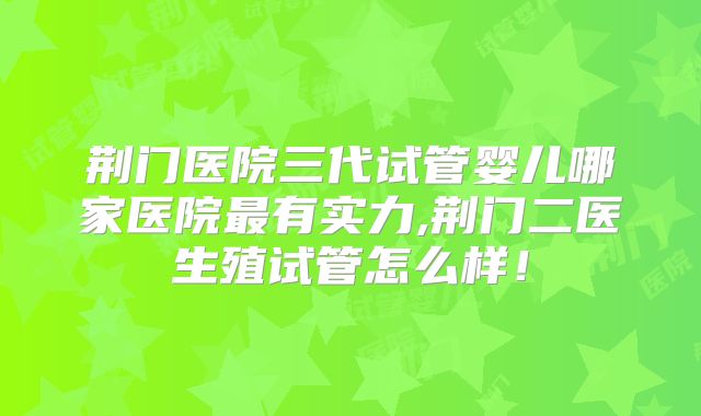 荆门医院三代试管婴儿哪家医院最有实力,荆门二医生殖试管怎么样！