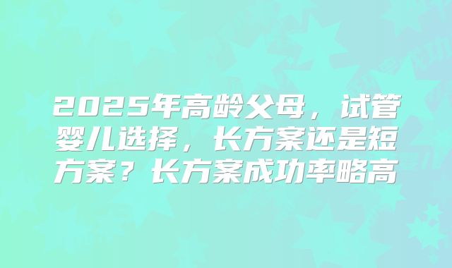 2025年高龄父母，试管婴儿选择，长方案还是短方案？长方案成功率略高
