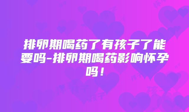 排卵期喝药了有孩子了能要吗-排卵期喝药影响怀孕吗！