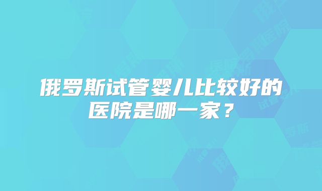 俄罗斯试管婴儿比较好的医院是哪一家?