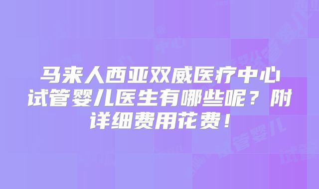 马来人西亚双威医疗中心试管婴儿医生有哪些呢？附详细费用花费！