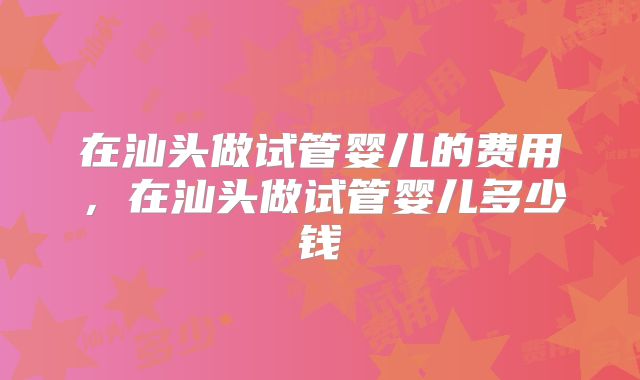 在汕头做试管婴儿的费用，在汕头做试管婴儿多少钱