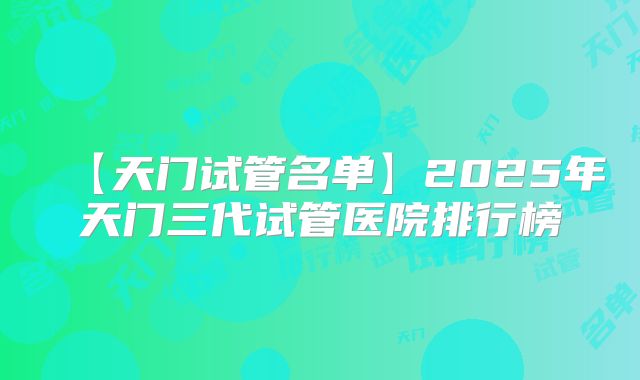 【天门试管名单】2025年天门三代试管医院排行榜