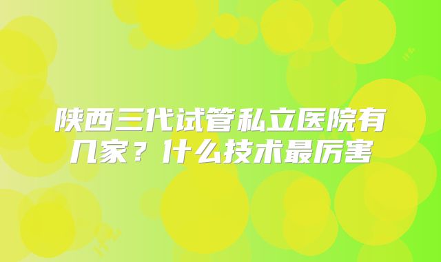 陕西三代试管私立医院有几家？什么技术最厉害