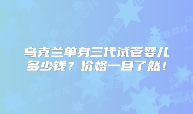 乌克兰单身三代试管婴儿多少钱？价格一目了然！