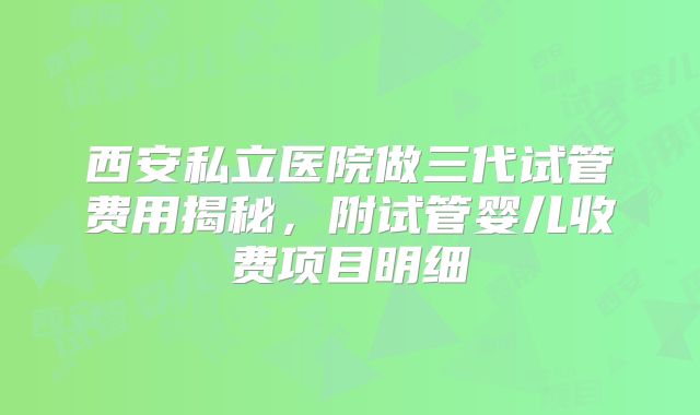西安私立医院做三代试管费用揭秘，附试管婴儿收费项目明细