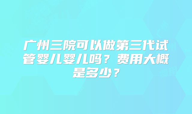 广州三院可以做第三代试管婴儿婴儿吗？费用大概是多少？