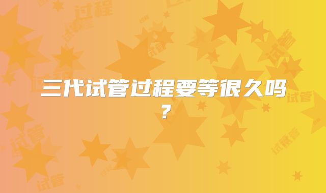 三代试管过程要等很久吗?