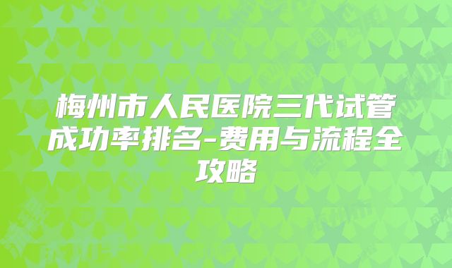 梅州市人民医院三代试管成功率排名-费用与流程全攻略