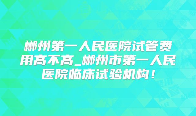 郴州第一人民医院试管费用高不高_郴州市第一人民医院临床试验机构！