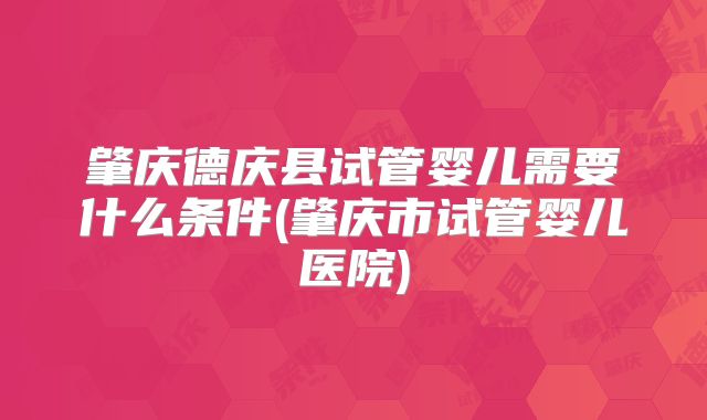 肇庆德庆县试管婴儿需要什么条件(肇庆市试管婴儿医院)