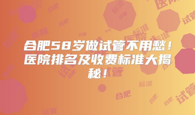 合肥58岁做试管不用愁！医院排名及收费标准大揭秘！