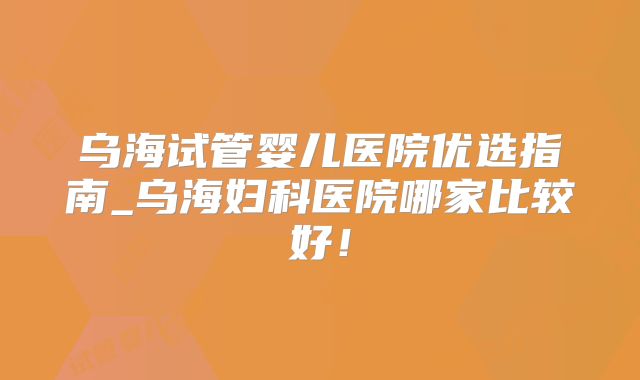 乌海试管婴儿医院优选指南_乌海妇科医院哪家比较好！