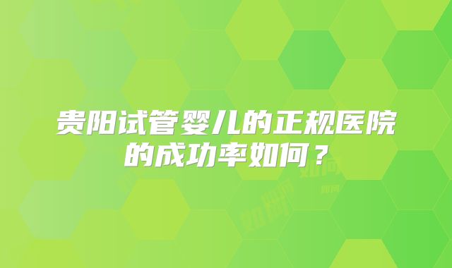 贵阳试管婴儿的正规医院的成功率如何?