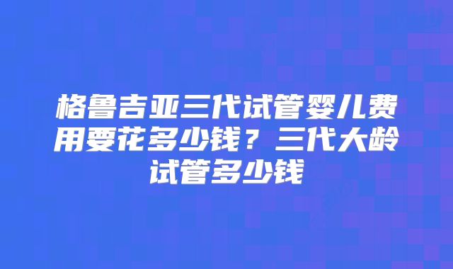 格鲁吉亚三代试管婴儿费用要花多少钱？三代大龄试管多少钱