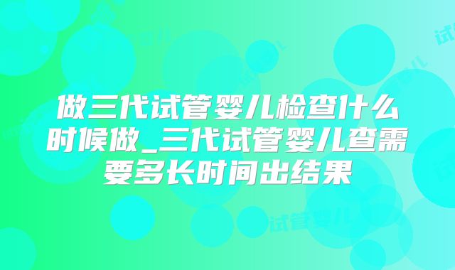 做三代试管婴儿检查什么时候做_三代试管婴儿查需要多长时间出结果